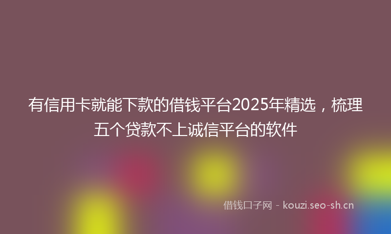 有信用卡就能下款的借钱平台2025年精选，梳理五个贷款不上诚信平台的软件
