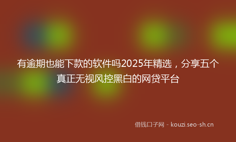 有逾期也能下款的软件吗2025年精选，分享五个真正无视风控黑白的网贷平台