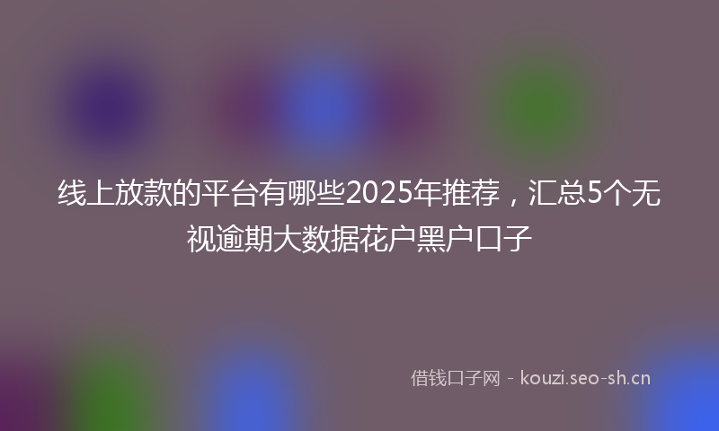 线上放款的平台有哪些2025年推荐，汇总5个无视逾期大数据花户黑户口子