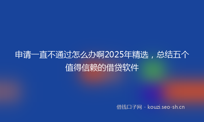 申请一直不通过怎么办啊2025年精选，总结五个值得信赖的借贷软件