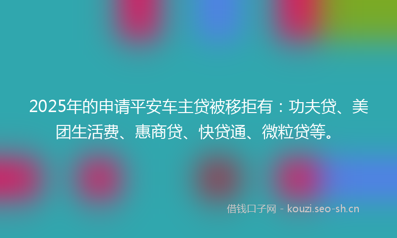 2025年的申请平安车主贷被移拒有:功夫贷、美团生活费、惠商贷、快贷通、微粒贷等。