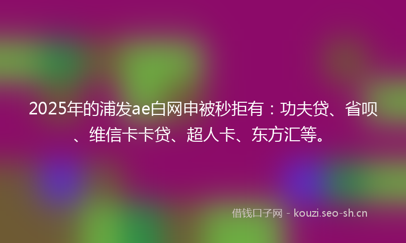 2025年的浦发ae白网申被秒拒有：功夫贷、省呗、维信卡卡贷、超人卡、东方汇等。