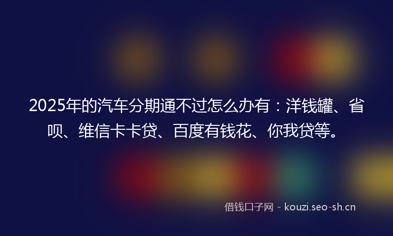 2025年的汽车分期通不过怎么办有：洋钱罐、省呗、维信卡卡贷、百度有钱花、你我贷等。
