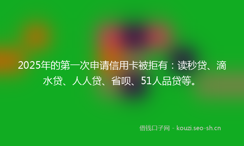 2025年的第一次申请信用卡被拒有：读秒贷、滴水贷、人人贷、省呗、51人品贷等。