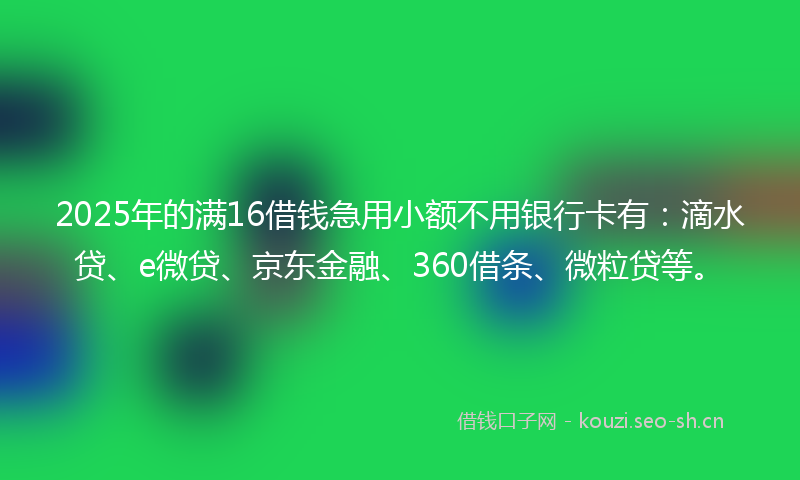 2025年的满16借钱急用小额不用银行卡有：滴水贷、e微贷、京东金融、360借条、微粒贷等。