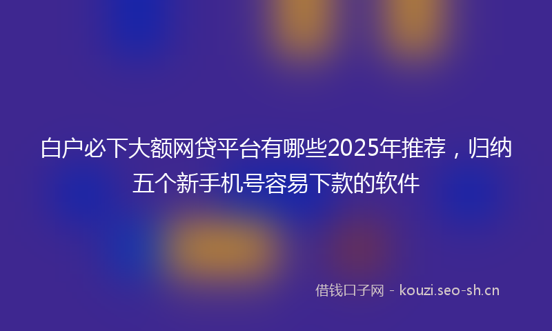 白户必下大额网贷平台有哪些2025年推荐，归纳五个新手机号容易下款的软件
