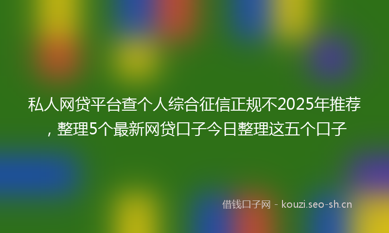 私人网贷平台查个人综合征信正规不2025年推荐,整理5个最新网贷口子今日整理这五个口子