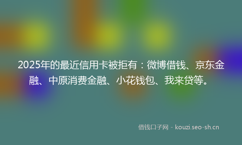 2025年的最近信用卡被拒有：微博借钱、京东金融、中原消费金融、小花钱包、我来贷等。