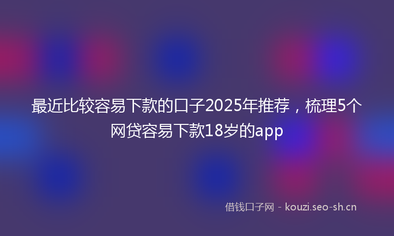 最近比较容易下款的口子2025年推荐，梳理5个网贷容易下款18岁的app