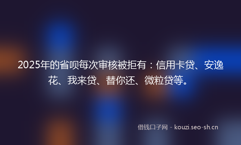 2025年的省呗每次审核被拒有：信用卡贷、安逸花、我来贷、替你还、微粒贷等。