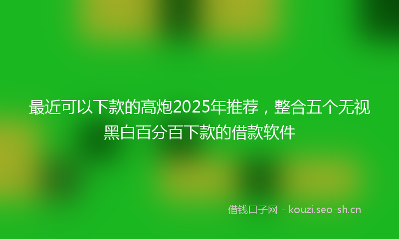 最近可以下款的高炮2025年推荐，整合五个无视黑白百分百下款的借款软件