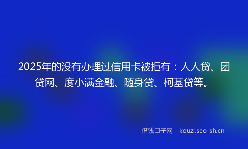 2025年的没有办理过信用卡被拒有：人人贷、团贷网、度小满金融、随身贷、柯基贷等。