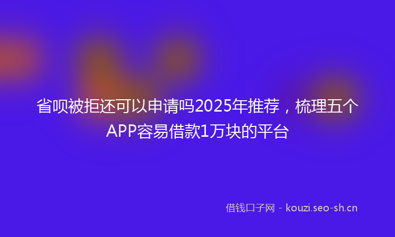 省呗被拒还可以申请吗2025年推荐，梳理五个APP容易借款1万块的平台