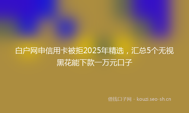 白户网申信用卡被拒2025年精选，汇总5个无视黑花能下款一万元口子