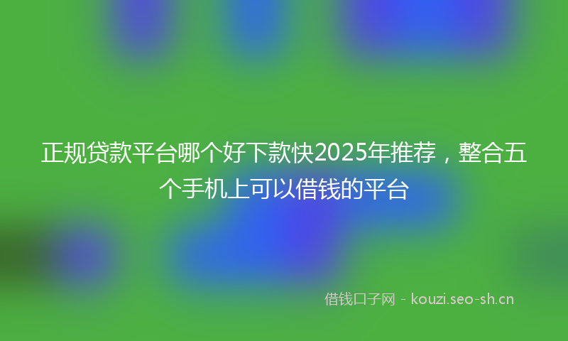 正规贷款平台哪个好下款快2025年推荐，整合五个手机上可以借钱的平台