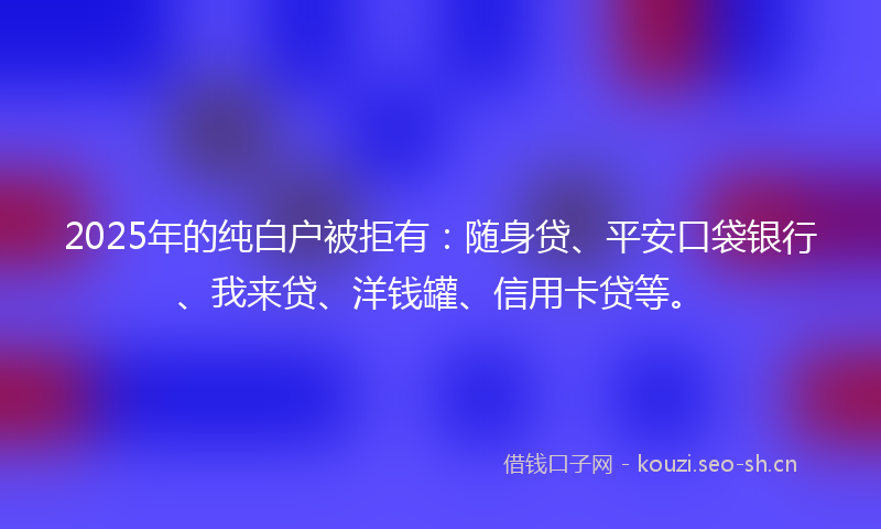 2025年的纯白户被拒有：随身贷、平安口袋银行、我来贷、洋钱罐、信用卡贷等。