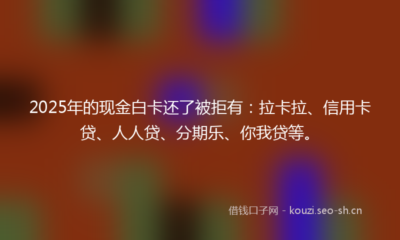 2025年的现金白卡还了被拒有：拉卡拉、信用卡贷、人人贷、分期乐、你我贷等。