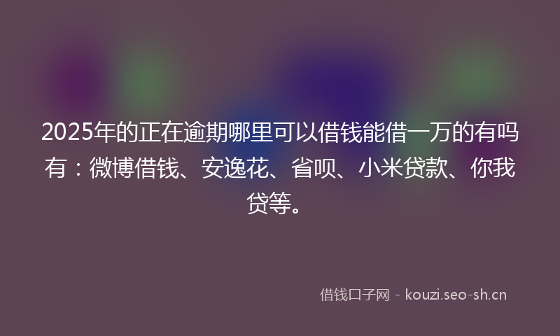 2025年的正在逾期哪里可以借钱能借一万的有吗有：微博借钱、安逸花、省呗、小米贷款、你我贷等。