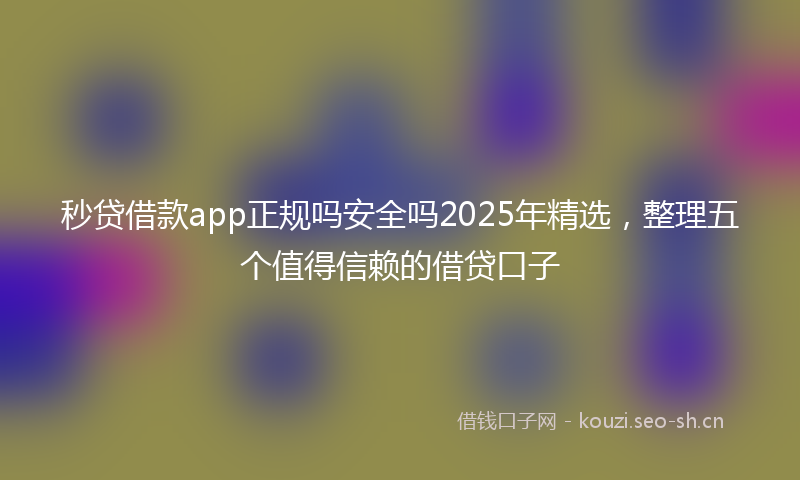秒贷借款app正规吗安全吗2025年精选，整理五个值得信赖的借贷口子