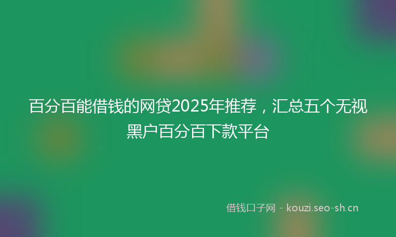 百分百能借钱的网贷2025年推荐，汇总五个无视黑户百分百下款平台