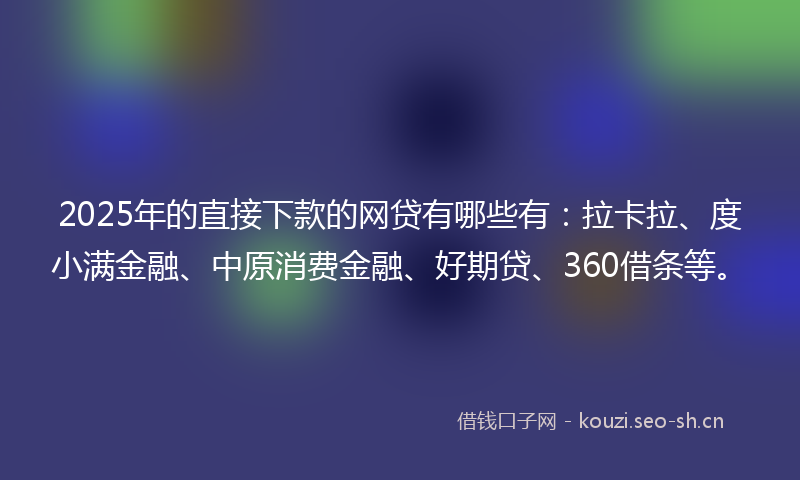 2025年的直接下款的网贷有哪些有：拉卡拉、度小满金融、中原消费金融、好期贷、360借条等。