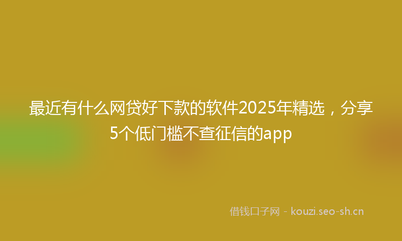 最近有什么网贷好下款的软件2025年精选，分享5个低门槛不查征信的app