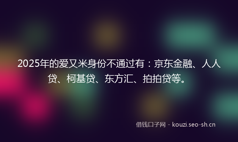 2025年的爱又米身份不通过有：京东金融、人人贷、柯基贷、东方汇、拍拍贷等。