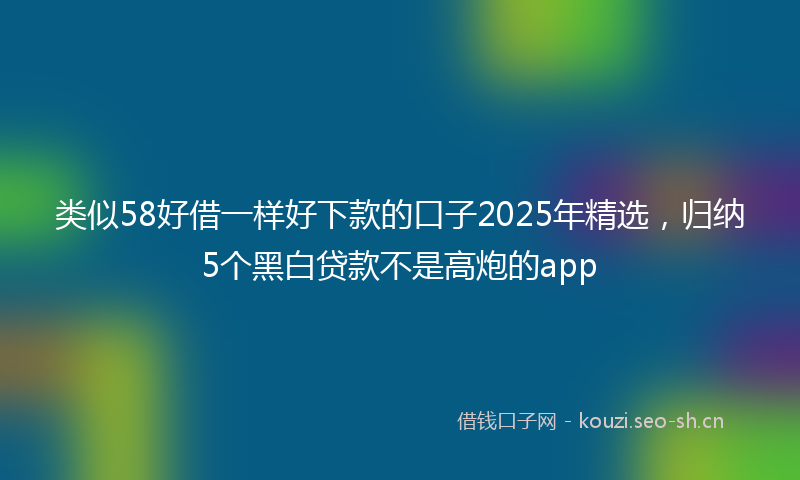 类似58好借一样好下款的口子2025年精选，归纳5个黑白贷款不是高炮的app