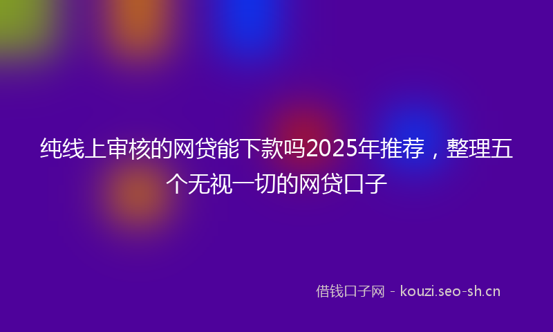 纯线上审核的网贷能下款吗2025年推荐，整理五个无视一切的网贷口子