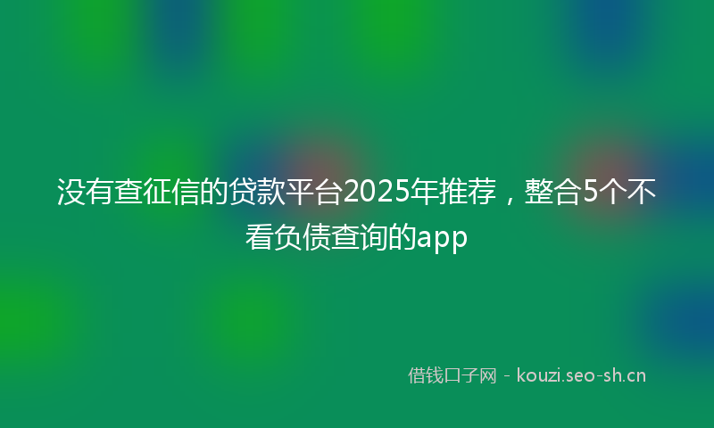 没有查征信的贷款平台2025年推荐，整合5个不看负债查询的app