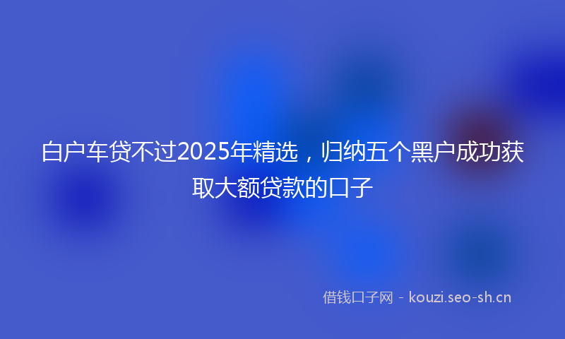 白户车贷不过2025年精选，归纳五个黑户成功获取大额贷款的口子