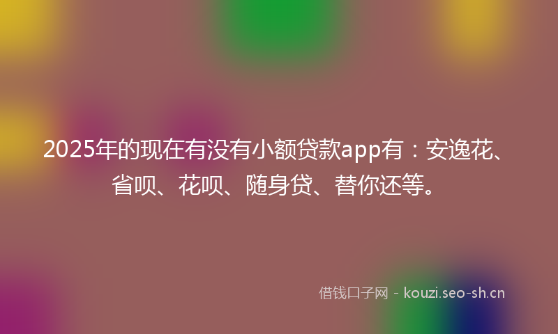 2025年的现在有没有小额贷款app有：安逸花、省呗、花呗、随身贷、替你还等。