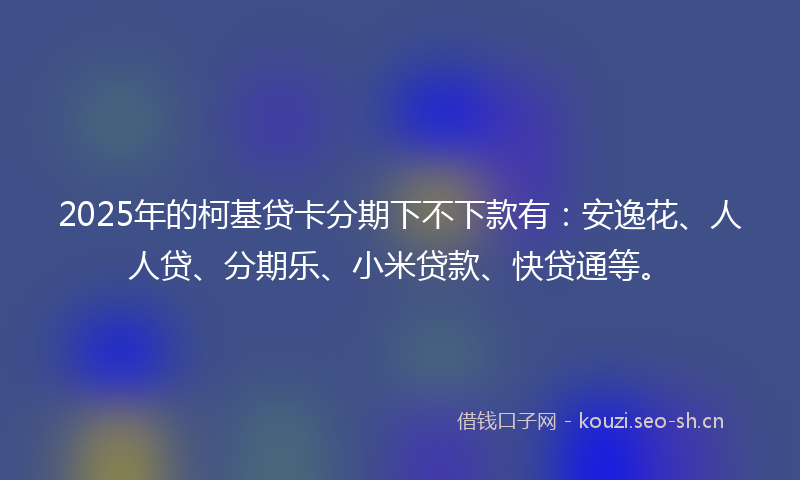 2025年的柯基贷卡分期下不下款有：安逸花、人人贷、分期乐、小米贷款、快贷通等。