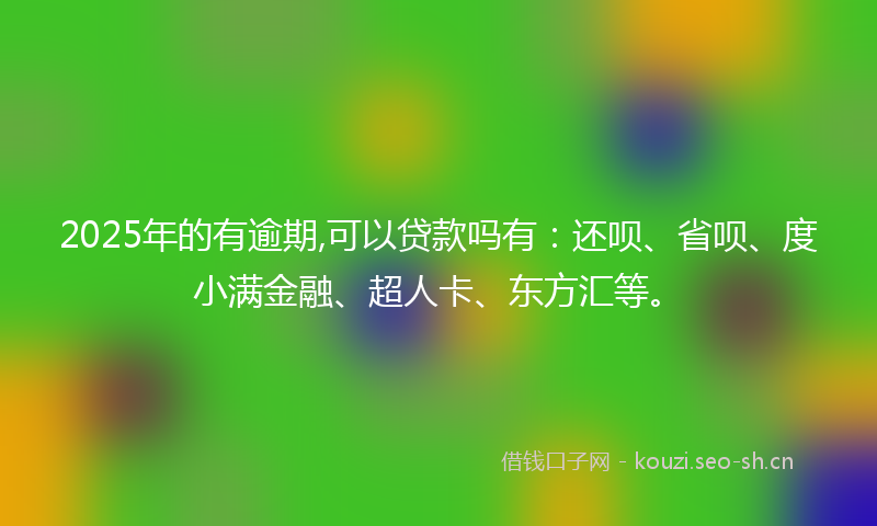 2025年的有逾期,可以贷款吗有：还呗、省呗、度小满金融、超人卡、东方汇等。