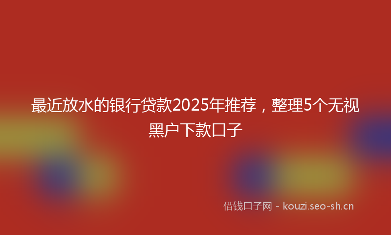 最近放水的银行贷款2025年推荐，整理5个无视黑户下款口子
