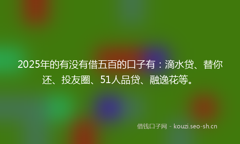 2025年的有没有借五百的口子有：滴水贷、替你还、投友圈、51人品贷、融逸花等。