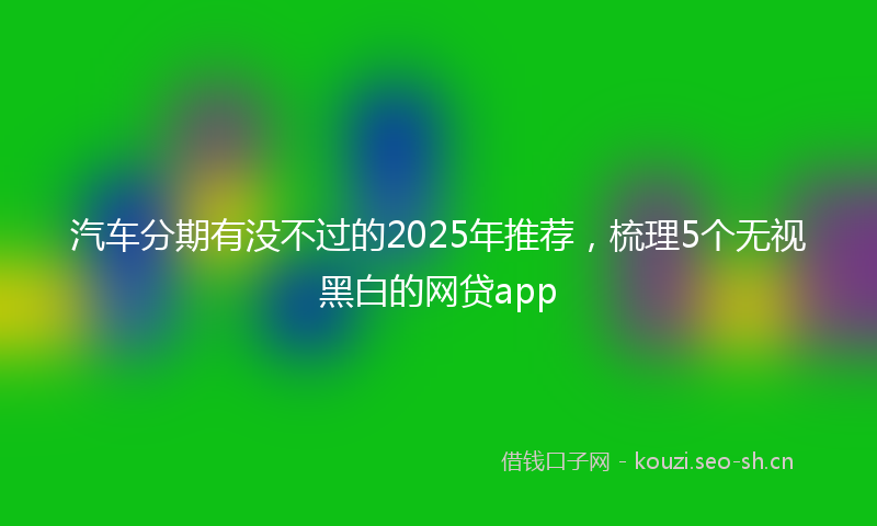 汽车分期有没不过的2025年推荐，梳理5个无视黑白的网贷app