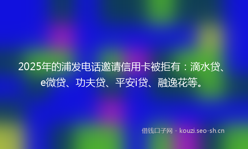 2025年的浦发电话邀请信用卡被拒有：滴水贷、e微贷、功夫贷、平安i贷、融逸花等。