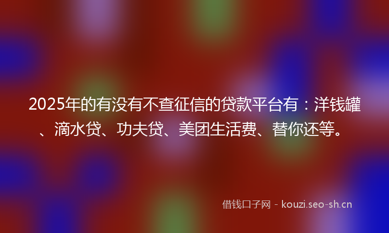 2025年的有没有不查征信的贷款平台有：洋钱罐、滴水贷、功夫贷、美团生活费、替你还等。