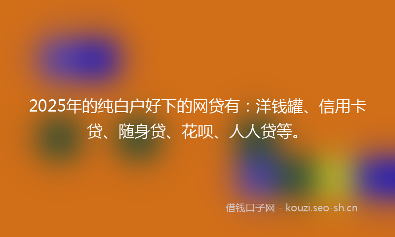 2025年的纯白户好下的网贷有:洋钱罐、信用卡贷、随身贷、花呗、人人贷等。