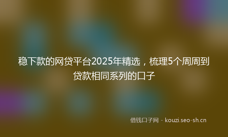 稳下款的网贷平台2025年精选，梳理5个周周到贷款相同系列的口子