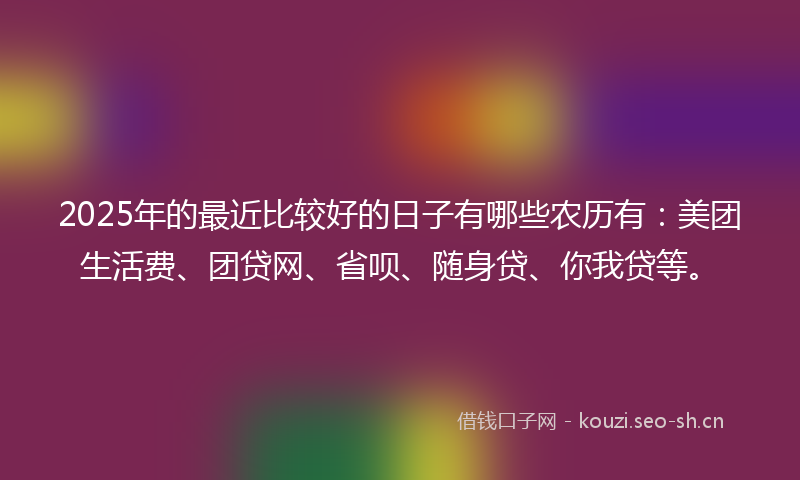 2025年的最近比较好的日子有哪些农历有：美团生活费、团贷网、省呗、随身贷、你我贷等。