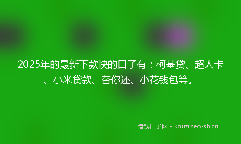 2025年的最新下款快的口子有：柯基贷、超人卡、小米贷款、替你还、小花钱包等。