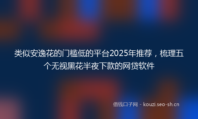 类似安逸花的门槛低的平台2025年推荐，梳理五个无视黑花半夜下款的网贷软件