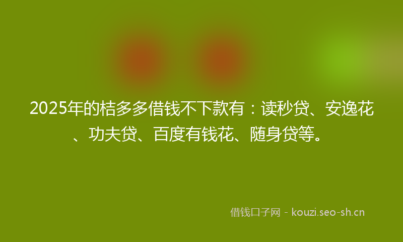 2025年的桔多多借钱不下款有：读秒贷、安逸花、功夫贷、百度有钱花、随身贷等。