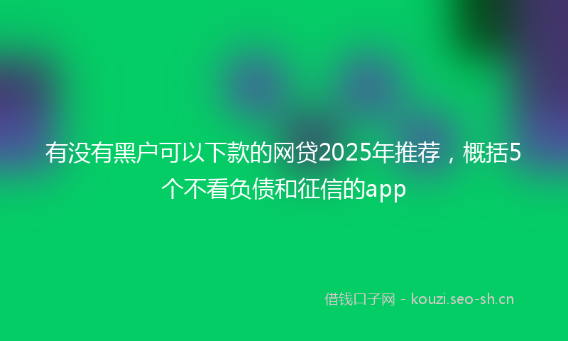 有没有黑户可以下款的网贷2025年推荐，概括5个不看负债和征信的app