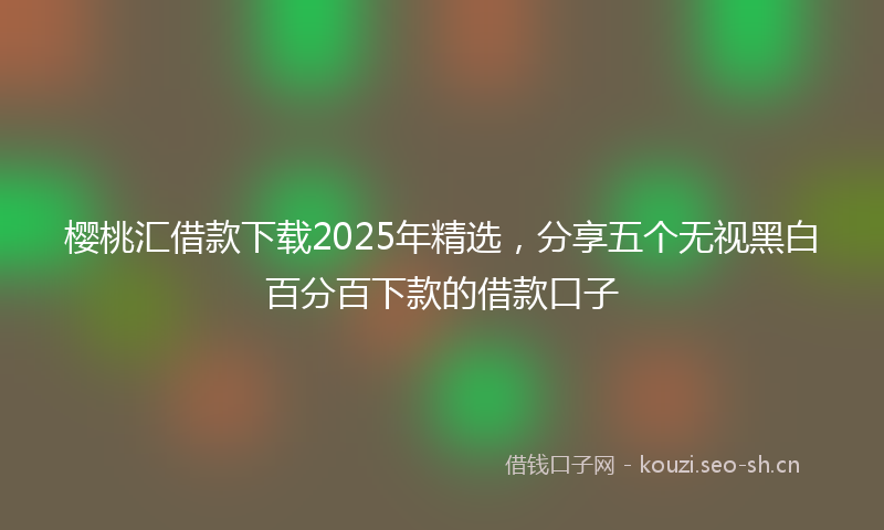 樱桃汇借款下载2025年精选，分享五个无视黑白百分百下款的借款口子