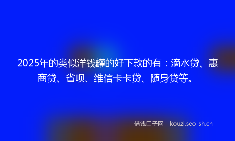 2025年的类似洋钱罐的好下款的有：滴水贷、惠商贷、省呗、维信卡卡贷、随身贷等。