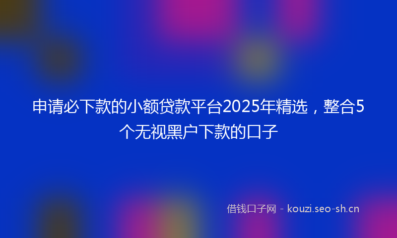 申请必下款的小额贷款平台2025年精选，整合5个无视黑户下款的口子