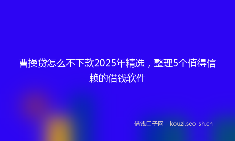 曹操贷怎么不下款2025年精选，整理5个值得信赖的借钱软件